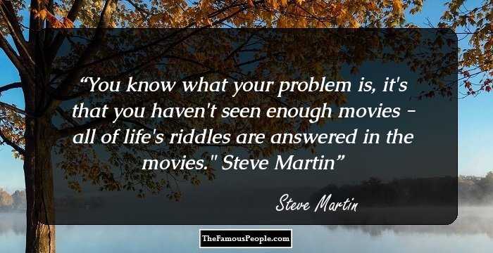 You know what your problem is, it's that you haven't seen enough movies - all of life's riddles are answered in the movies.