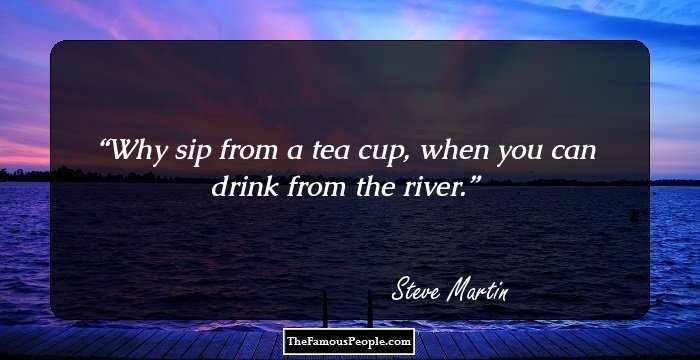 Why sip from a tea cup, when you can drink from the river.