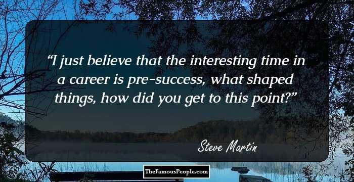 I just believe that the interesting time in a career is pre-success, what shaped things, how did you get to this point?