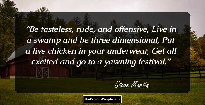 Be tasteless, rude, and offensive,
Live in a swamp and be three dimensional,
Put a live chicken in your underwear,
Get all excited and go to a yawning festival.