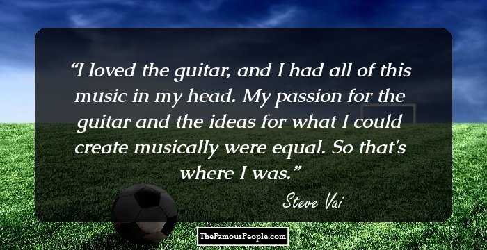 I loved the guitar, and I had all of this music in my head. My passion for the guitar and the ideas for what I could create musically were equal. So that's where I was.