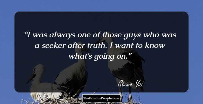 I was always one of those guys who was a seeker after truth. I want to know what's going on.