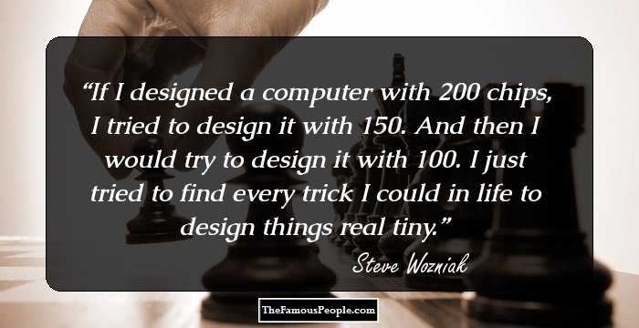 If I designed a computer with 200 chips, I tried to design it with 150. And then I would try to design it with 100. I just tried to find every trick I could in life to design things real tiny.
