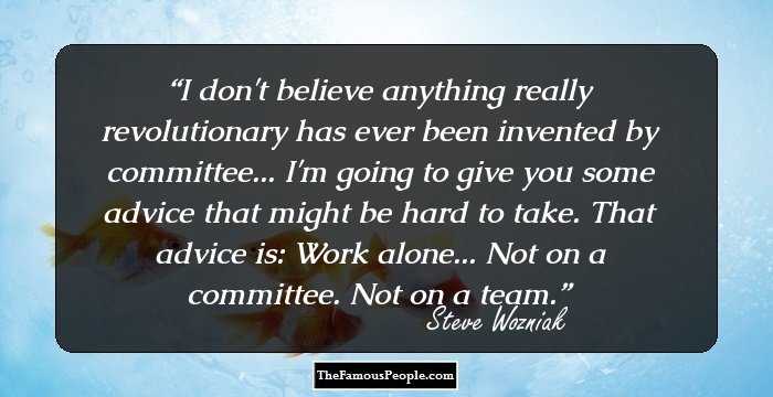 I don't believe anything really revolutionary has ever been invented by committee... I'm going to give you some advice that might be hard to take. That advice is: Work alone... Not on a committee. Not on a team.