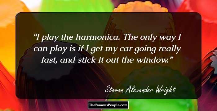 I play the harmonica. The only way I can play is if I get my car going really fast, and stick it out the window.