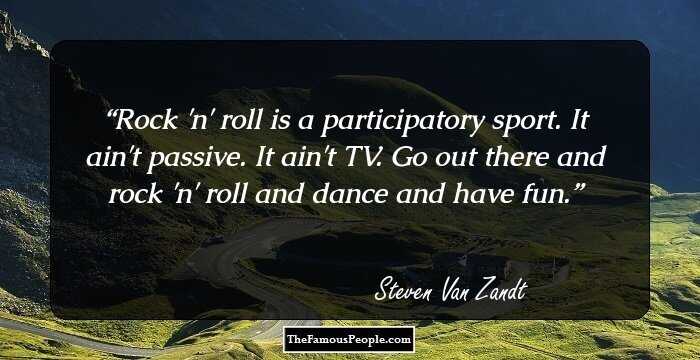Rock 'n' roll is a participatory sport. It ain't passive. It ain't TV. Go out there and rock 'n' roll and dance and have fun.