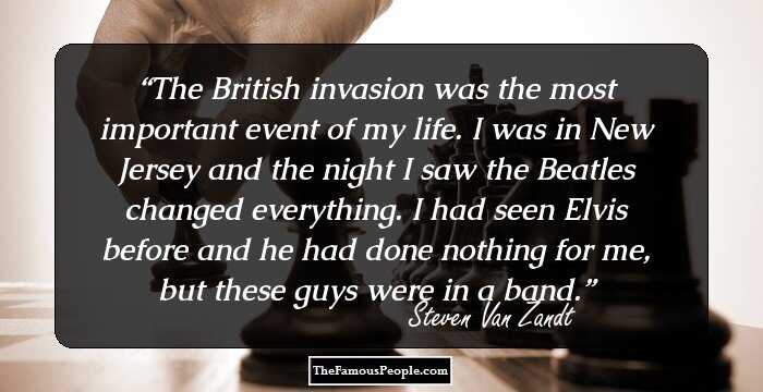 The British invasion was the most important event of my life. I was in New Jersey and the night I saw the Beatles changed everything. I had seen Elvis before and he had done nothing for me, but these guys were in a band.