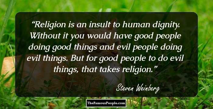 Religion is an insult to human dignity. Without it you would have good people doing good things and evil people doing evil things.
But for good people to do evil things, that takes religion.