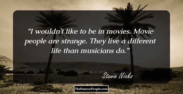 I wouldn't like to be in movies. Movie people are strange. They live a different life than musicians do.