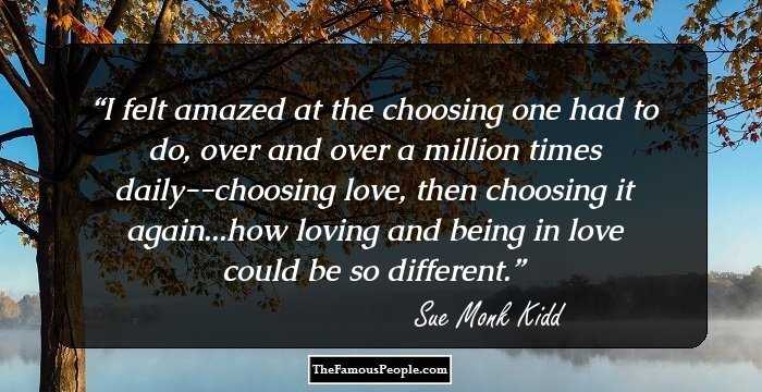 I felt amazed at the choosing one had to do, over and over a million times daily--choosing love, then choosing it again...how loving and being in love could be so different.