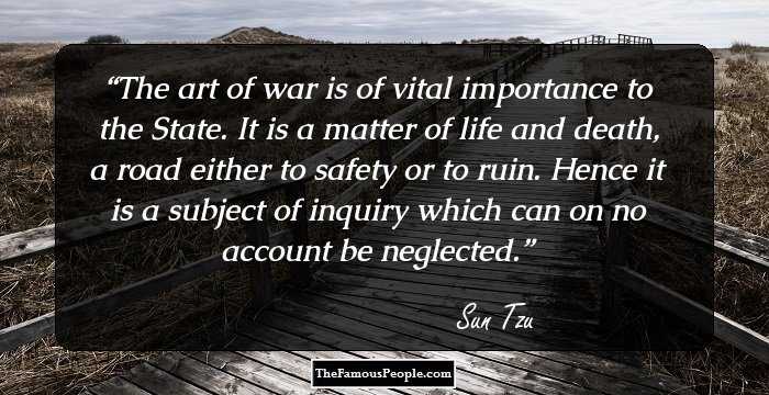 The art of war is of vital importance to the State. It is a matter of life and death, a road either to safety or to ruin. Hence it is a subject of inquiry which can on no account be neglected.