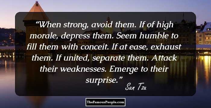 When strong, avoid them. If of high morale, depress them. Seem humble to fill them with conceit. If at ease, exhaust them. If united, separate them. Attack their weaknesses. Emerge to their surprise.