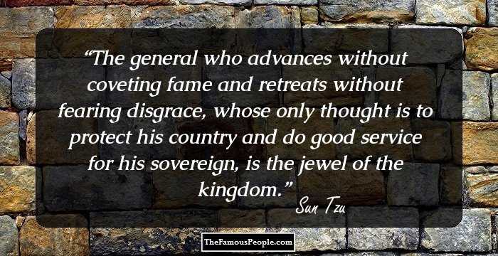 The general who advances without coveting fame and retreats without fearing disgrace, whose only thought is to protect his country and do good service for his sovereign, is the jewel of the kingdom.