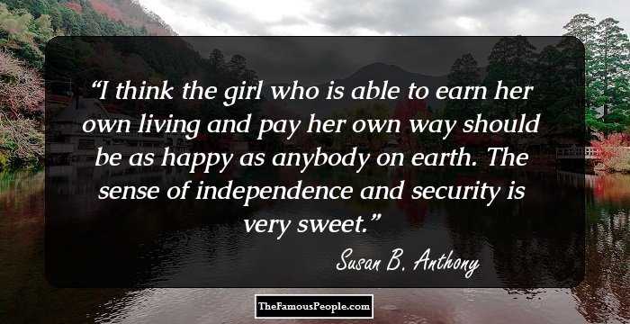 I think the girl who is able to earn her own living and pay her own way should be as happy as anybody on earth. The sense of independence and security is very sweet.