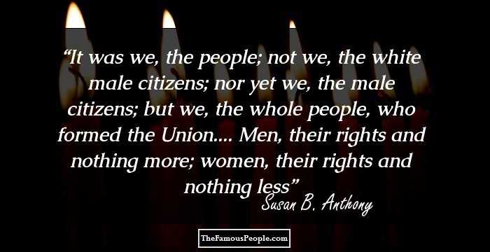 It was we, the people; not we, the white male citizens; nor yet we, the male citizens; but we, the whole people, who formed the Union.... Men, their rights and nothing more; women, their rights and nothing less