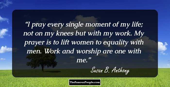 I pray every single moment of my life; not on my knees but with my work. My prayer is to lift women to equality with men. Work and worship are one with me.