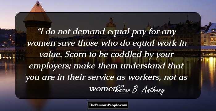 I do not demand equal pay for any women save those who do equal work in value. Scorn to be coddled by your employers; make them understand that you are in their service as workers, not as women.