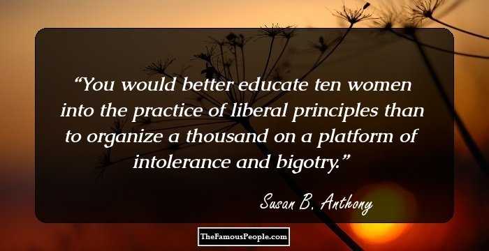 You would better educate ten women into the practice of liberal principles than to organize a thousand on a platform of intolerance and bigotry.