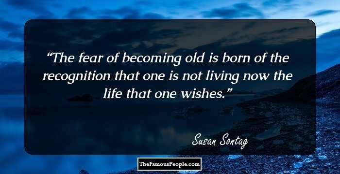 The fear of becoming old is born of the recognition that one is not living now the life that one wishes.