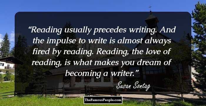 Reading usually precedes writing. And the impulse to write is almost always fired by reading. Reading, the love of reading, is what makes you dream of becoming a writer.