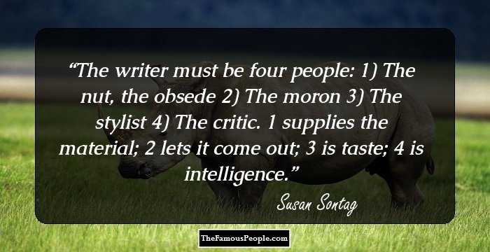 The writer must be four people: 1) The nut, the obsede 2) The moron 3) The stylist 4) The critic. 1 supplies the material; 2 lets it come out; 3 is taste; 4 is intelligence.