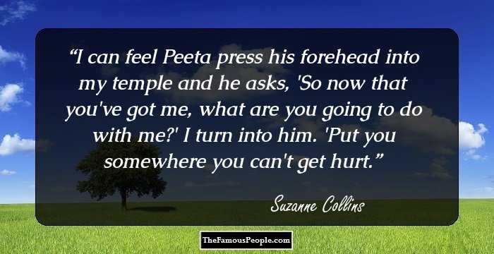 I can feel Peeta press his forehead into my temple and he asks, 'So now that you've got me, what are you going to do with me?' I turn into him. 'Put you somewhere you can't get hurt.