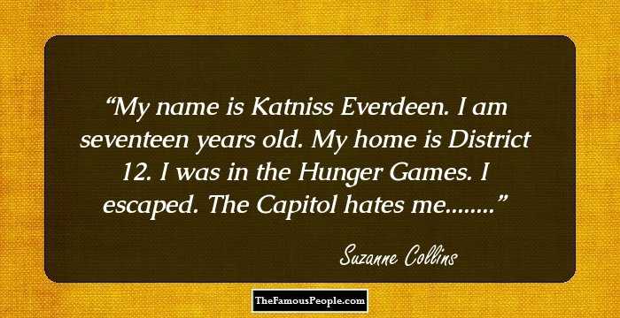 My name is Katniss Everdeen. I am seventeen years old. My home is District 12. I was in the Hunger Games. I escaped. The Capitol hates me........