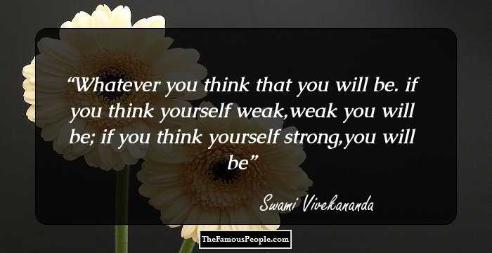 Whatever you think that you will be.
if you think yourself weak,weak you will be;
if you think yourself strong,you will be