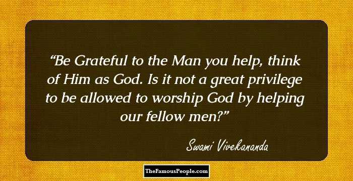 Be Grateful to the Man you help, think of Him as God. Is it not a great privilege to be allowed to worship God by helping our fellow men?