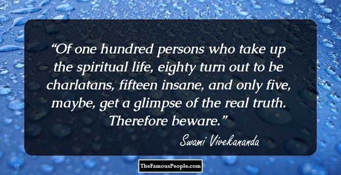 Of one hundred persons who take up the spiritual life, eighty turn out to be charlatans, fifteen insane, and only five, maybe, get a glimpse of the real truth. Therefore beware.