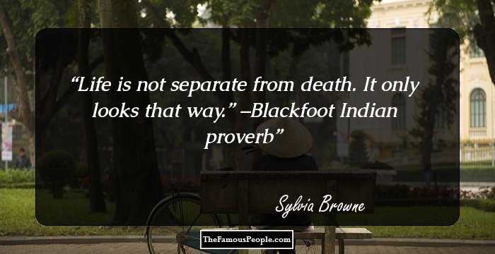 Life is not separate from death. It only looks that way.” –Blackfoot Indian proverb