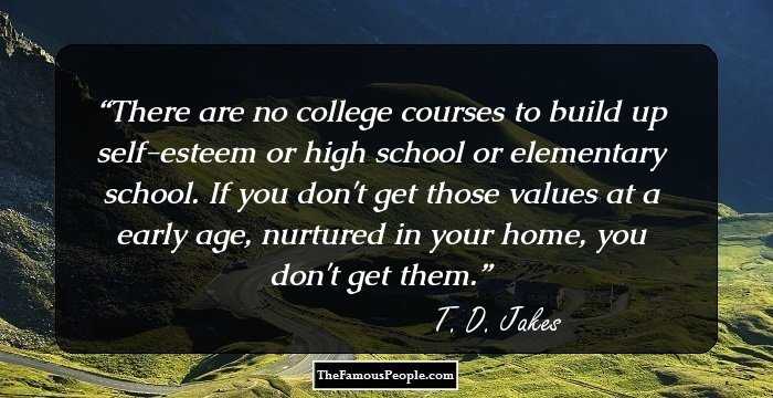 There are no college courses to build up self-esteem or high school or elementary school. If you don't get those values at a early age, nurtured in your home, you don't get them.