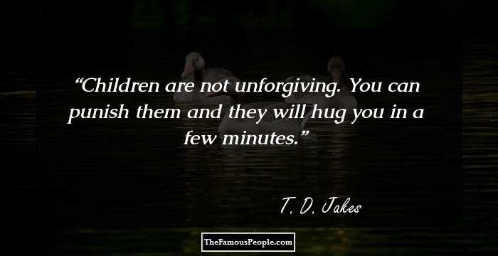 Children are not unforgiving. You can punish them and they will hug you in a few minutes.