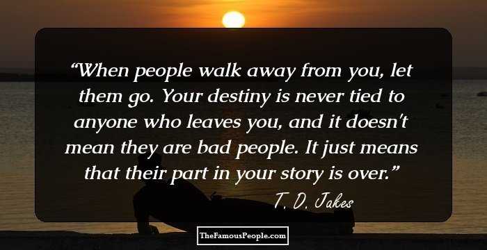 When people walk away from you, let them go. Your destiny is never tied to anyone who leaves you, and it doesn't mean they are bad people. It just means that their part in your story is over.