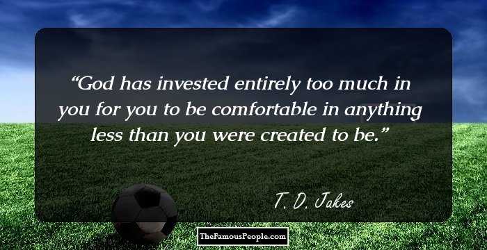 God has invested entirely too much in you for you to be comfortable in anything less than you were created to be.