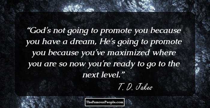 God's not going to promote you because you have a dream, He's going to promote you because you've maximized where you are so now you're ready to go to the next level.