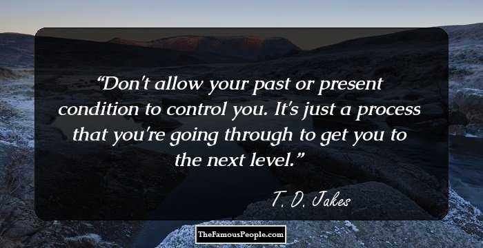 Don't allow your past or present condition to control you. It's just a process that you're going through to get you to the next level.