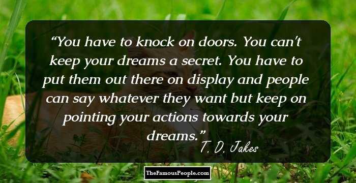 You have to knock on doors. You can't keep your dreams a secret. You have to put them out there on display and people can say whatever they want but keep on pointing your actions towards your dreams.