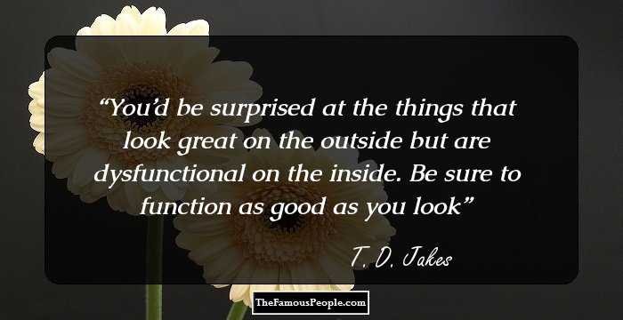 You’d be surprised at the things that look great on the outside but are dysfunctional on the inside. Be sure to function as good as you look