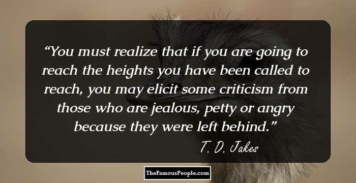 You must realize that if you are going to reach the heights you have been called to reach, you may elicit some criticism from those who are jealous, petty or angry because they were left behind.