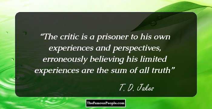 The critic is a prisoner to his own experiences and perspectives, erroneously believing his limited experiences are the sum of all truth