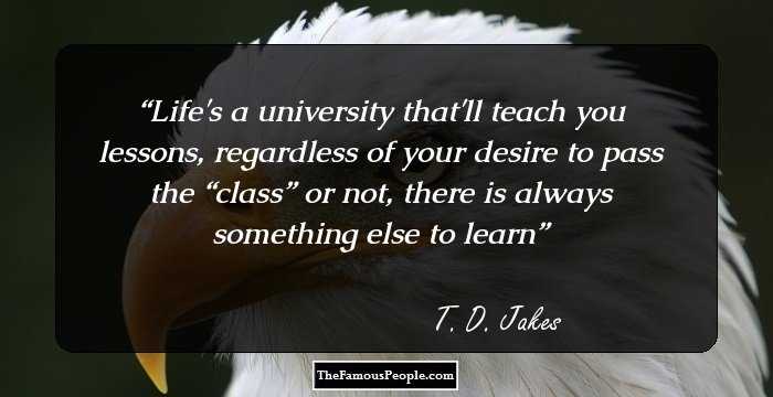 Life's a university that'll teach you lessons, regardless of your desire to pass the “class” or not, there is always something else to learn