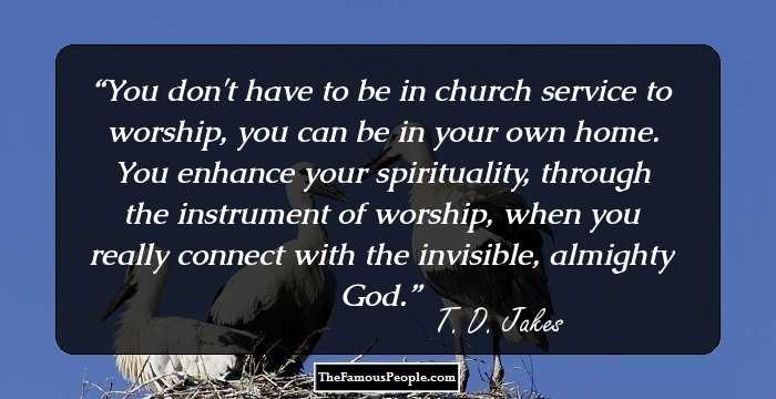 You don't have to be in church service to worship, you can be in your own home. You enhance your spirituality, through the instrument of worship, when you really connect with the invisible, almighty God.