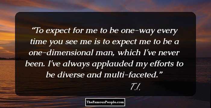 To expect for me to be one-way every time you see me is to expect me to be a one-dimensional man, which I've never been. I've always applauded my efforts to be diverse and multi-faceted.