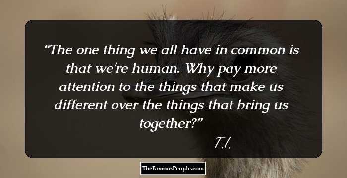 The one thing we all have in common is that we're human. Why pay more attention to the things that make us different over the things that bring us together?