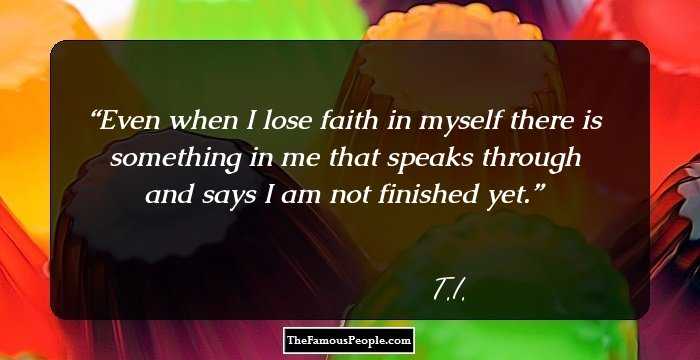 Even when I lose faith in myself there is something in me that speaks through and says I am not finished yet.