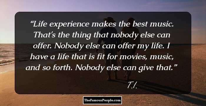 Life experience makes the best music. That's the thing that nobody else can offer. Nobody else can offer my life. I have a life that is fit for movies, music, and so forth. Nobody else can give that.