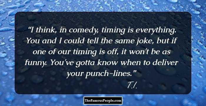 I think, in comedy, timing is everything. You and I could tell the same joke, but if one of our timing is off, it won't be as funny. You've gotta know when to deliver your punch-lines.