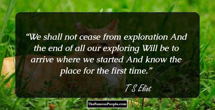 We shall not cease from exploration
And the end of all our exploring
Will be to arrive where we started
And know the place for the first time.