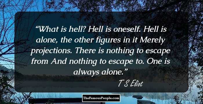What is hell? Hell is oneself. 
Hell is alone, the other figures in it 
Merely projections. There is nothing to escape from 
And nothing to escape to. One is always alone.